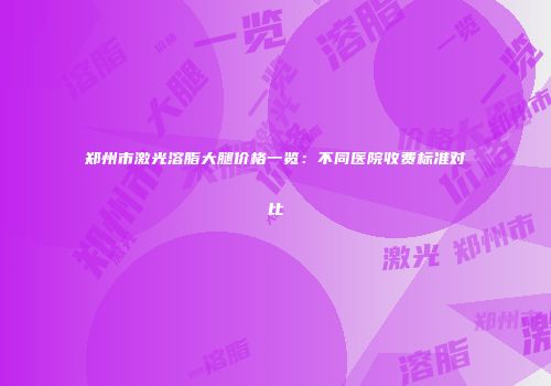 郑州市激光溶脂大腿价格一览：不同医院收费标准对比