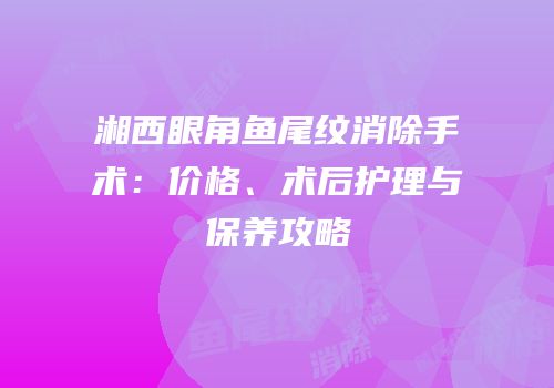 湘西眼角鱼尾纹消除手术：价格、术后护理与保养攻略