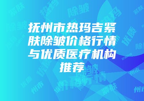 抚州市热玛吉紧肤除皱价格行情与优质医疗机构推荐