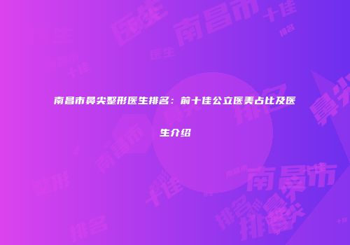 南昌市鼻尖整形医生排名：前十佳公立医美占比及医生介绍