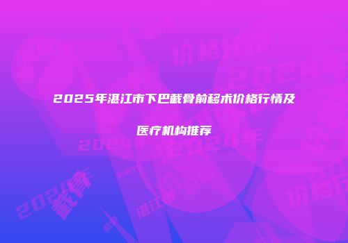 2025年湛江市下巴截骨前移术价格行情及医疗机构推荐