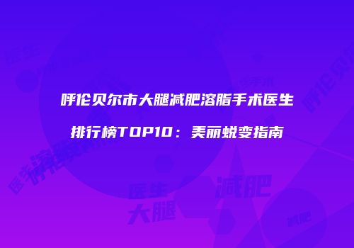 呼伦贝尔市大腿减肥溶脂手术医生排行榜TOP10：美丽蜕变指南