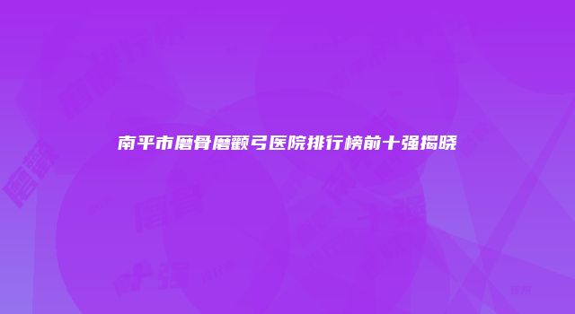 南平市磨骨磨颧弓医院排行榜前十强揭晓