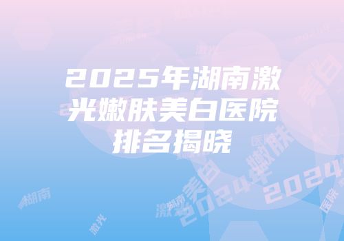 2025年湖南激光嫩肤美白医院排名揭晓