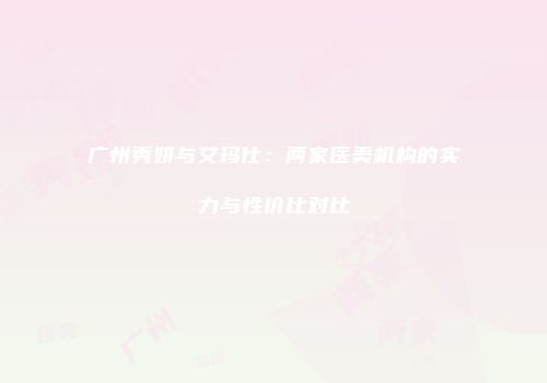 广州秀妍与艾玛仕：两家医美机构的实力与性价比对比