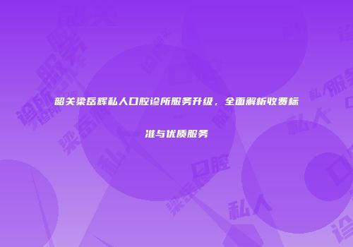 韶关梁岳辉私人口腔诊所服务升级，全面解析收费标准与优质服务