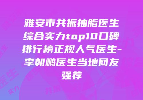 雅安市共振抽脂医生综合实力top10口碑排行榜正规人气医生-李朝鹏医生当地网友强荐