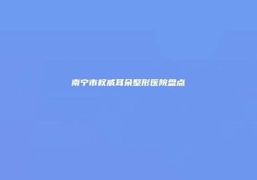 南宁市权威耳朵整形医院盘点