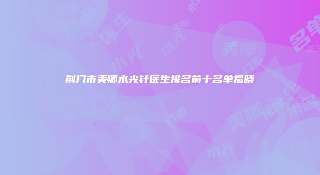 荆门市美卿水光针医生排名前十名单揭晓