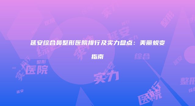 延安综合鼻整形医院排行及实力盘点：美丽蜕变指南