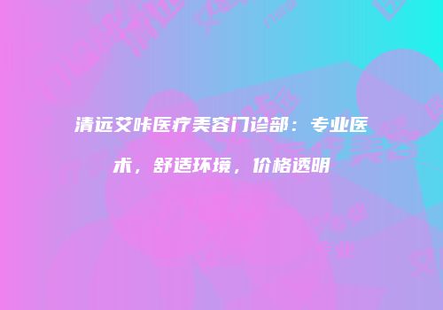 清远艾咔医疗美容门诊部：专业医术，舒适环境，价格透明