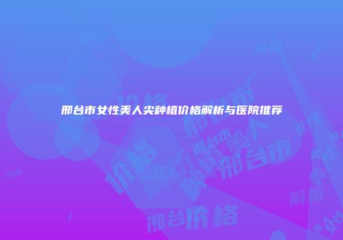邢台市女性美人尖种植价格解析与医院推荐