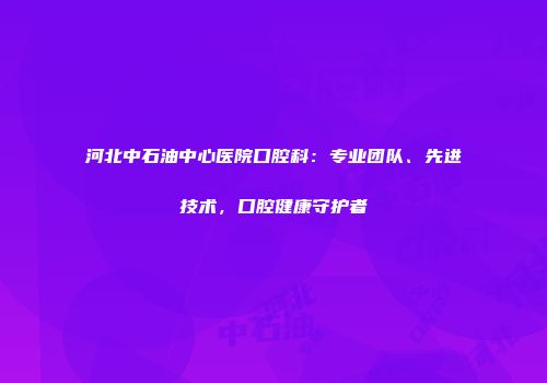河北中石油中心医院口腔科：专业团队、先进技术，口腔健康守护者