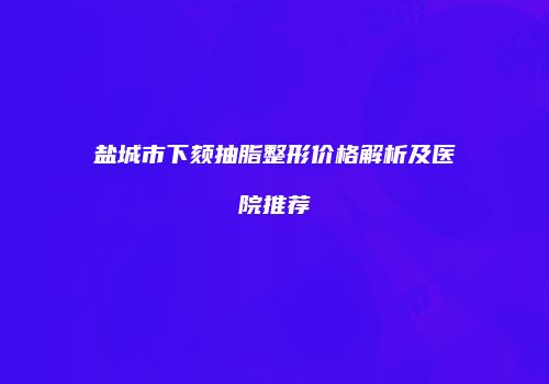 盐城市下颏抽脂整形价格解析及医院推荐