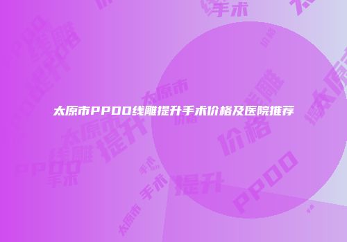 太原市PPDO线雕提升手术价格及医院推荐