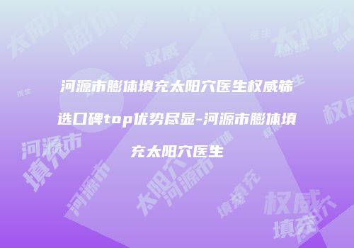 河源市膨体填充太阳穴医生权威筛选口碑top优势尽显-河源市膨体填充太阳穴医生