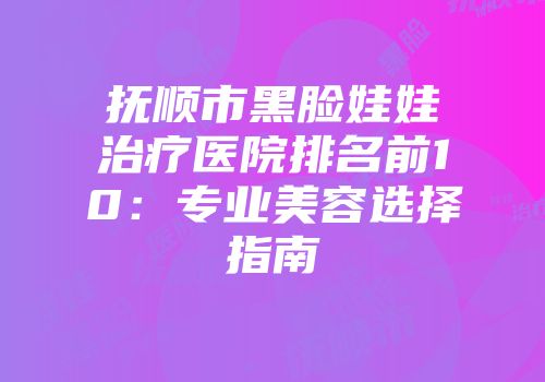 抚顺市黑脸娃娃治疗医院排名前10：专业美容选择指南