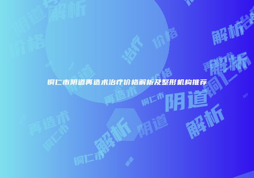 铜仁市阴道再造术治疗价格解析及整形机构推荐