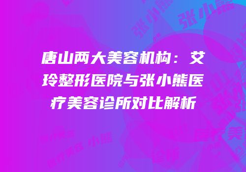 唐山两大美容机构：艾玲整形医院与张小熊医疗美容诊所对比解析