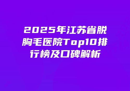 2025年江苏省脱胸毛医院Top10排行榜及口碑解析