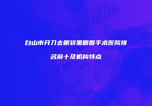 白山市开刀去眼袋黑眼圈手术医院排名前十及机构特点