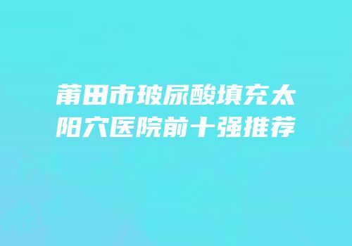 莆田市玻尿酸填充太阳穴医院前十强推荐