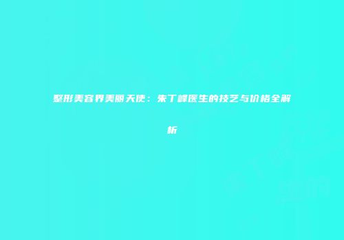 整形美容界美丽天使：朱丁峰医生的技艺与价格全解析