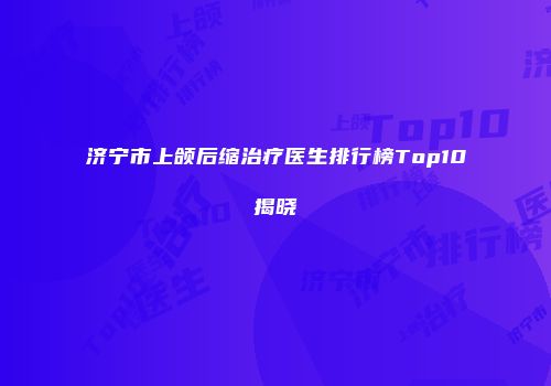 济宁市上颌后缩治疗医生排行榜Top10揭晓