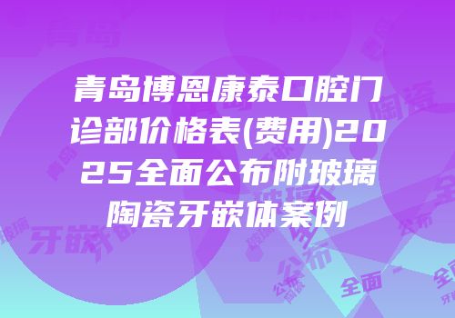 青岛博恩康泰口腔门诊部价格表(费用)2025全面公布附玻璃陶瓷牙嵌体案例