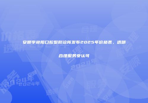 安顺李艳阳口腔整形诊所发布2025年价格表，透明合理服务受认可