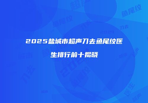 2025盐城市超声刀去鱼尾纹医生排行前十揭晓