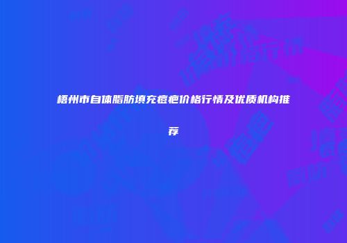 梧州市自体脂肪填充痘疤价格行情及优质机构推荐