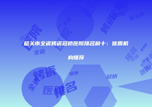 韶关市全瓷烤瓷冠桥医院排名前十：优质机构推荐