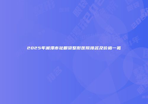 2025年湘潭市祛眼袋整形医院排名及价格一览
