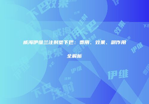 威海伊维兰注射垫下巴：费用、效果、副作用全解析