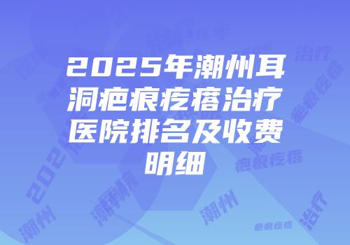 2025年潮州耳洞疤痕疙瘩治疗医院排名及收费明细