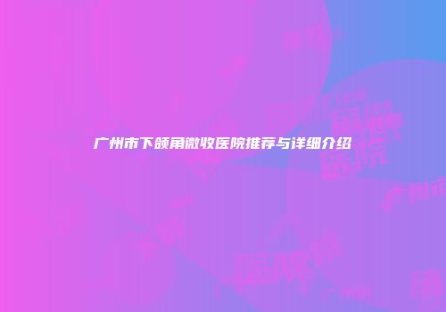 广州市下颌角微收医院推荐与详细介绍