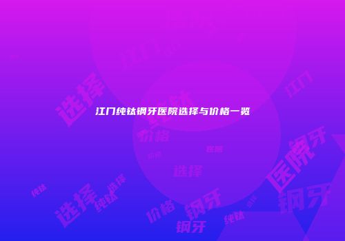 江门纯钛钢牙医院选择与价格一览