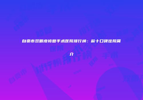 自贡市双眼皮修复手术医院排行榜：前十口碑佳院简介