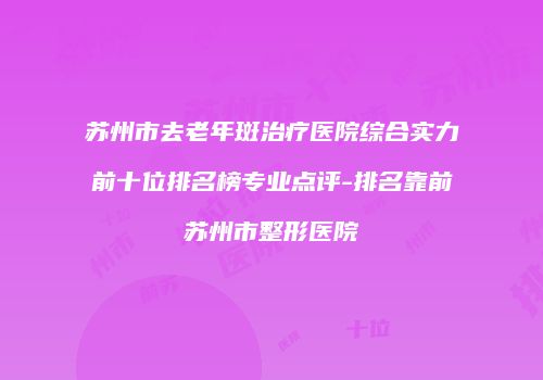 苏州市去老年斑治疗医院综合实力前十位排名榜专业点评-排名靠前苏州市整形医院