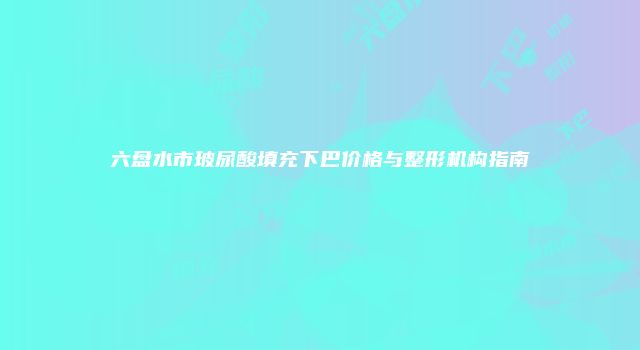 六盘水市玻尿酸填充下巴价格与整形机构指南
