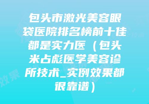 包头市激光美容眼袋医院排名榜前十佳都是实力医（包头米占彪医学美容诊所技术_实例效果都很靠谱）