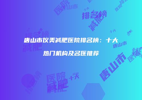 唐山市仪美减肥医院排名榜：十大热门机构及名医推荐