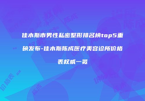 佳木斯市男性私密整形排名榜top5重磅发布-佳木斯陈成医疗美容诊所价格表权威一览