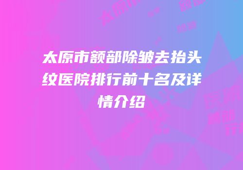 太原市额部除皱去抬头纹医院排行前十名及详情介绍