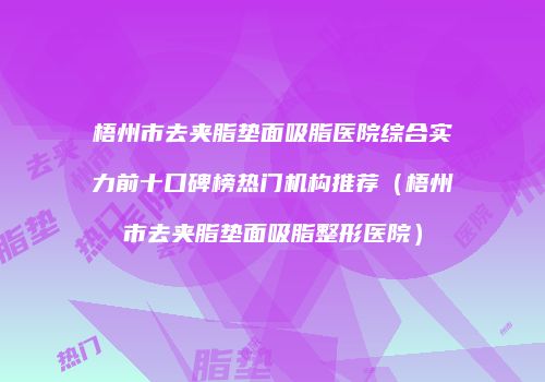 梧州市去夹脂垫面吸脂医院综合实力前十口碑榜热门机构推荐（梧州市去夹脂垫面吸脂整形医院）
