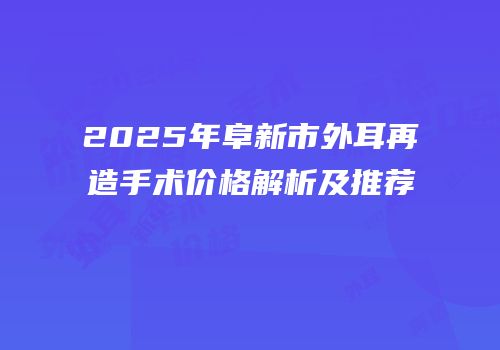 2025年阜新市外耳再造手术价格解析及推荐