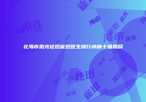 北海市激光祛斑雀斑医生排行榜前十强揭晓