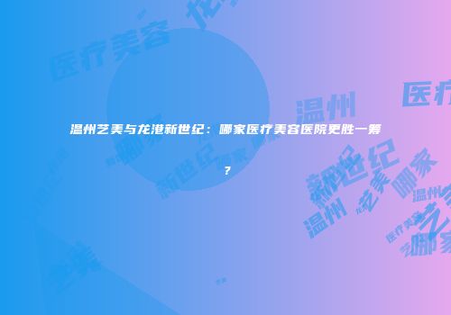 温州艺美与龙港新世纪：哪家医疗美容医院更胜一筹？
