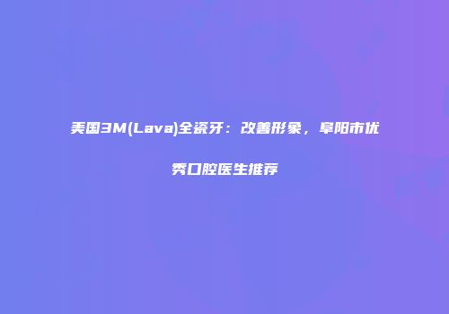美国3M(Lava)全瓷牙：改善形象，阜阳市优秀口腔医生推荐